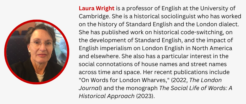 Laura Wright is a professor of English at the University of Cambridge. She is a historical sociolinguist who has worked on the history of Standard English and the London dialect. She has published work on historical code-switching, on the development of Standard English, and the impact of English imperialism on London English in North America and elsewhere. She also has a particular interest in the social connotations of house names and street names across time and space. Her recent publications include "On Words for London Wharves," (2022, The London Journal) and the monograph The Social Life of Words: A Historical Approach (2023).