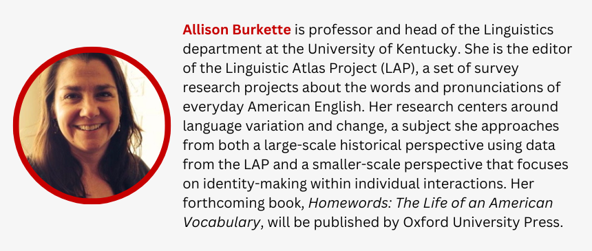 Allison Burkette is professor and head of the Linguistics department at the University of Kentucky. She is the editor of the Linguistic Atlas Project (LAP), a set of survey research projects about the words and pronunciations of everyday American English. Her research centers around language variation and change, a subject she approaches from both a large-scale historical perspective using data from the LAP and a smaller-scale perspective that focuses on identity-making within individual interactions. Her forthcoming book, Homewords: The Life of an American Vocabulary, will be published by Oxford University Press.  
