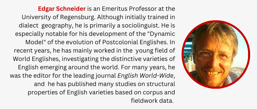Edgar Schneider is an Emeritus Professor at the University of Regensburg. Although initially trained in dialect  geography, he is primarily a sociolinguist. He is especially notable for his development of the "Dynamic Model" of the evolution of Postcolonial Englishes. In recent years, he has mainly worked in the  young field of World Englishes, investigating the distinctive varieties of English emerging around the world. For many years, he was the editor for the leading journal English World-Wide, and  he has published many studies on structural properties of English varieties based on corpus and fieldwork data. 